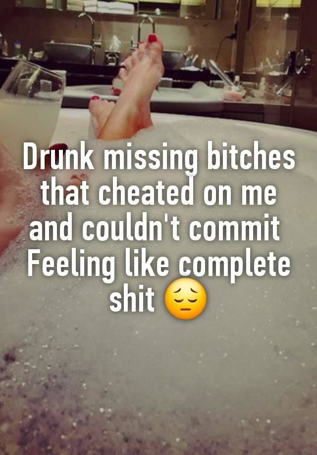 Drunk missing bitches that cheated on me and couldn't commit 
Feeling like complete shit 😔