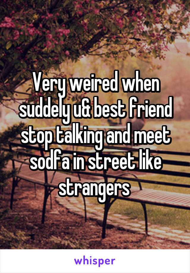 Very weired when suddely u& best friend stop talking and meet sodfa in street like strangers 