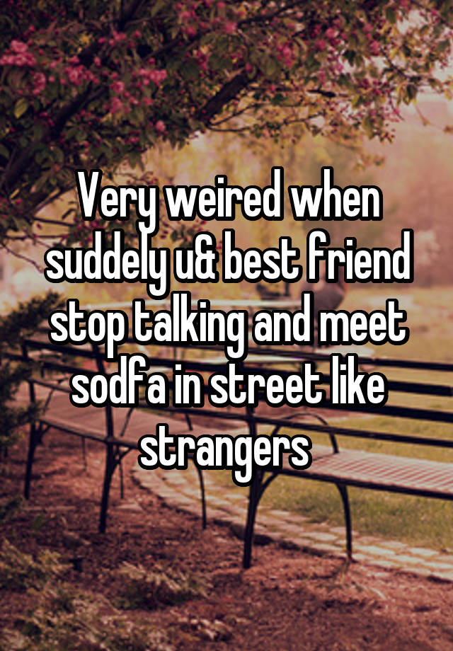 Very weired when suddely u& best friend stop talking and meet sodfa in street like strangers 