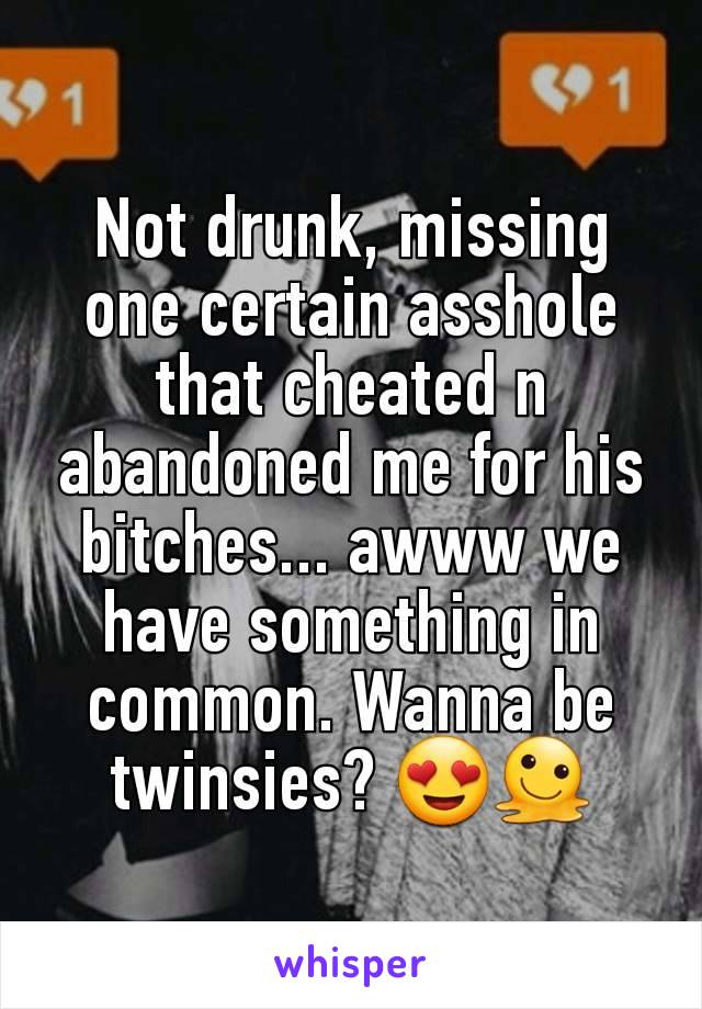 Not drunk, missing one certain asshole that cheated n abandoned me for his bitches... awww we have something in common. Wanna be twinsies? 😍🫠