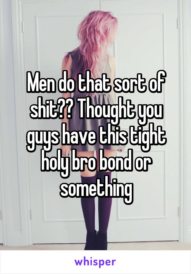 Men do that sort of shit?? Thought you guys have this tight holy bro bond or something