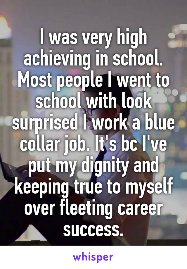I was very high achieving in school. Most people I went to school with look surprised I work a blue collar job. It's bc I've put my dignity and keeping true to myself over fleeting career success.