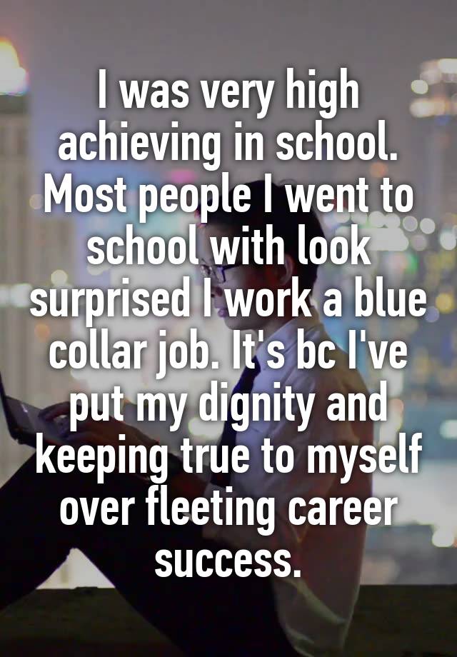 I was very high achieving in school. Most people I went to school with look surprised I work a blue collar job. It's bc I've put my dignity and keeping true to myself over fleeting career success.