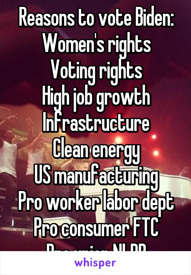 Reasons to vote Biden:
Women's rights
Voting rights
High job growth
Infrastructure
Clean energy
US manufacturing
Pro worker labor dept
Pro consumer FTC
Pro union NLRB