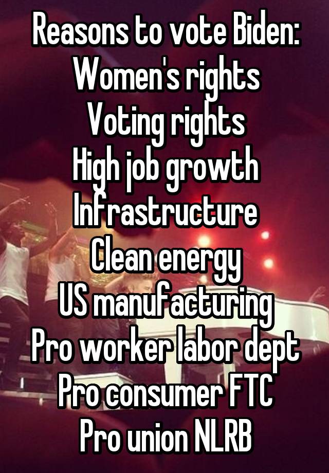 Reasons to vote Biden:
Women's rights
Voting rights
High job growth
Infrastructure
Clean energy
US manufacturing
Pro worker labor dept
Pro consumer FTC
Pro union NLRB