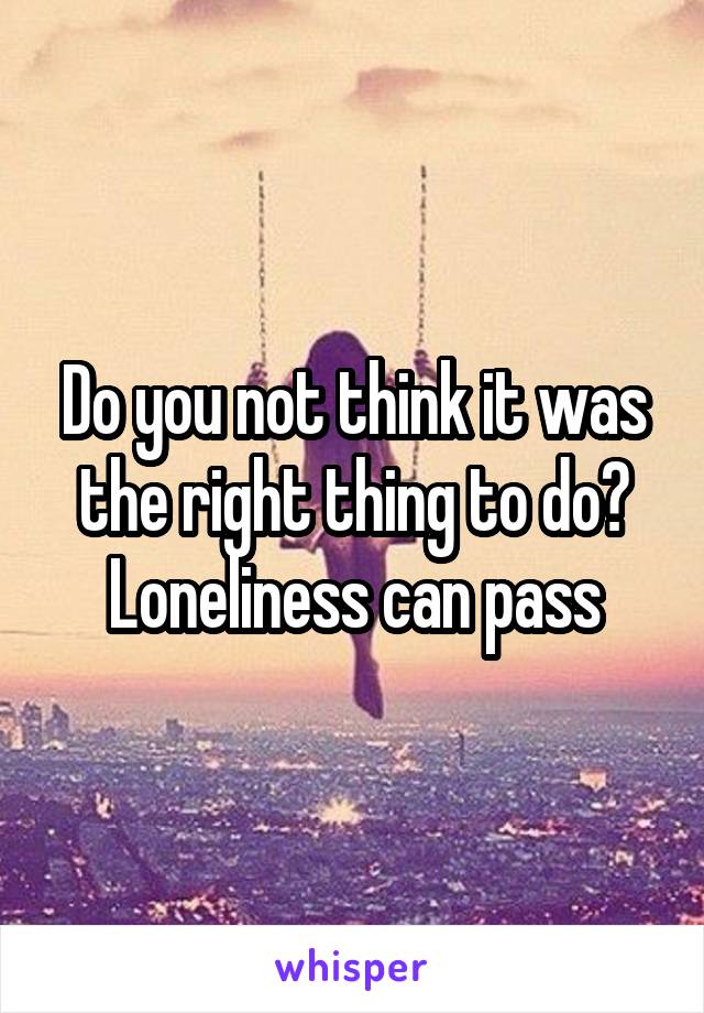 Do you not think it was the right thing to do? Loneliness can pass