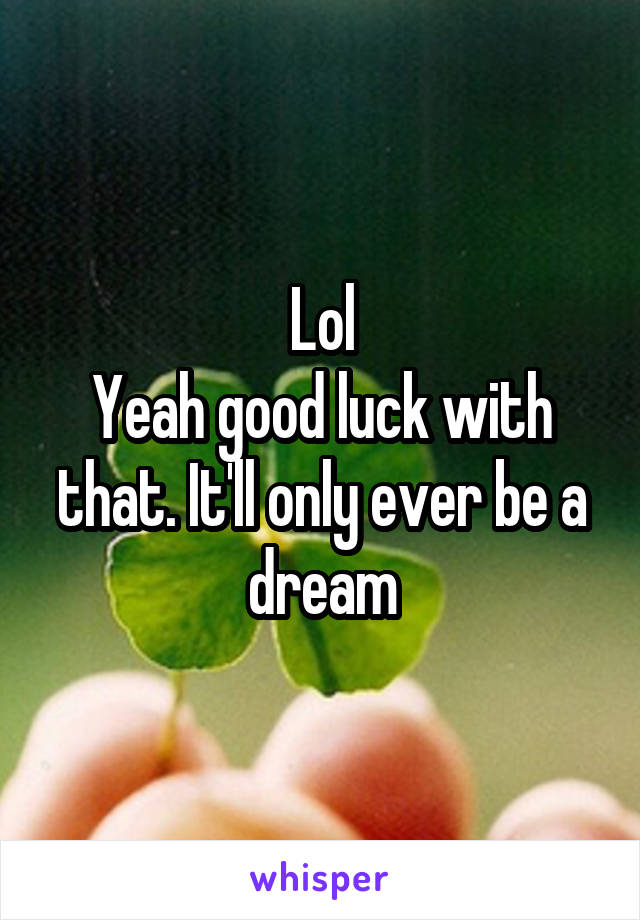 Lol
Yeah good luck with that. It'll only ever be a dream