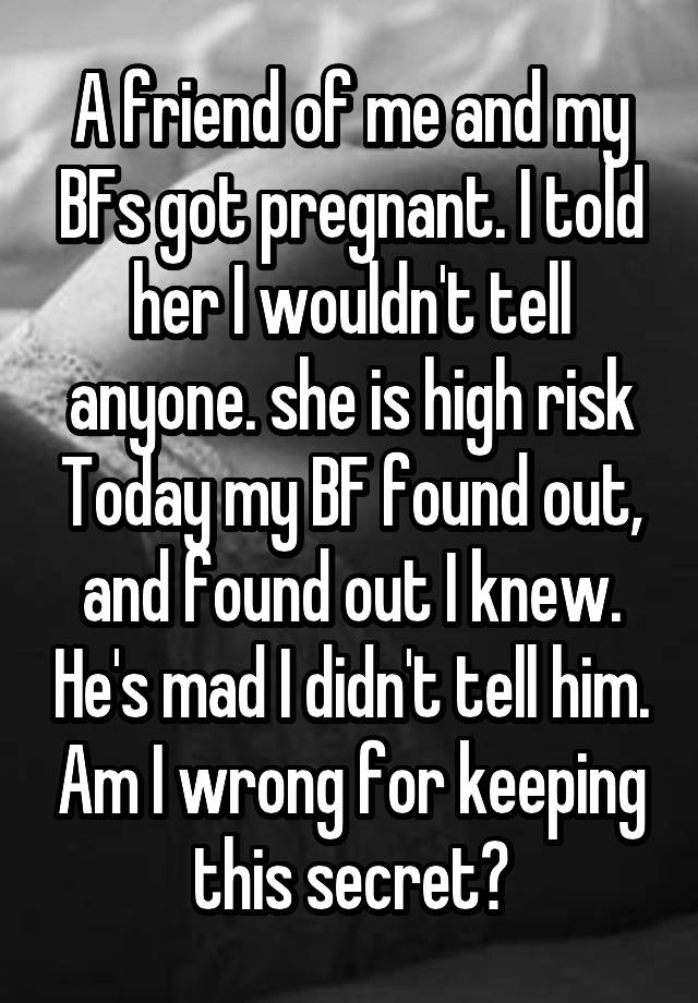 A friend of me and my BFs got pregnant. I told her I wouldn't tell anyone. she is high risk Today my BF found out, and found out I knew. He's mad I didn't tell him. Am I wrong for keeping this secret?