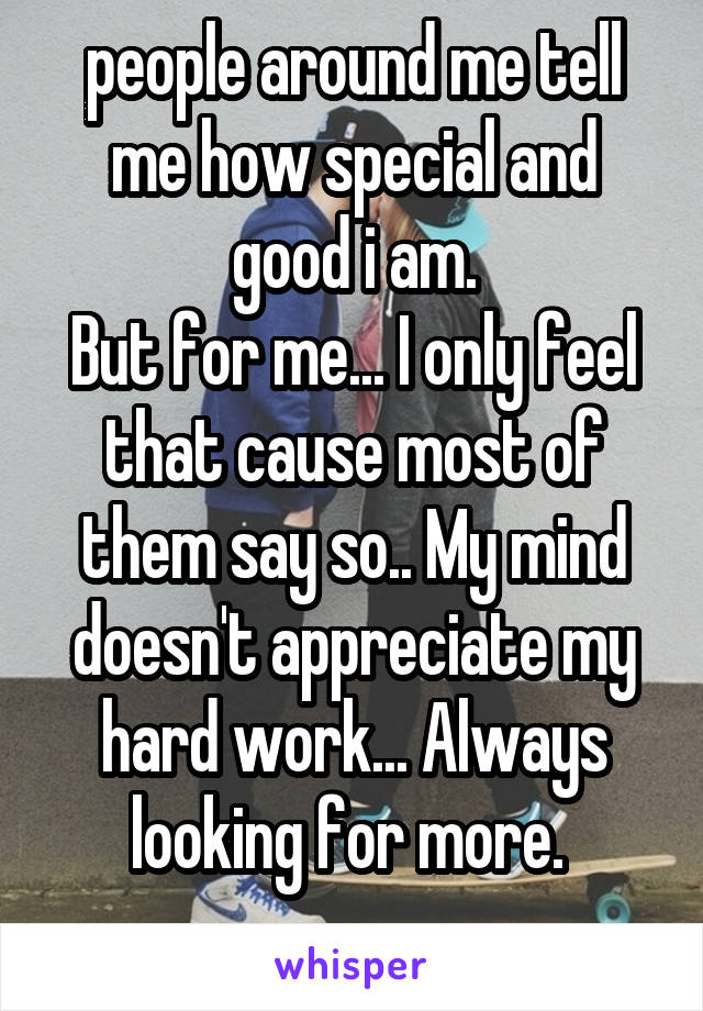 people around me tell me how special and good i am.
But for me... I only feel that cause most of them say so.. My mind doesn't appreciate my hard work... Always looking for more. 
