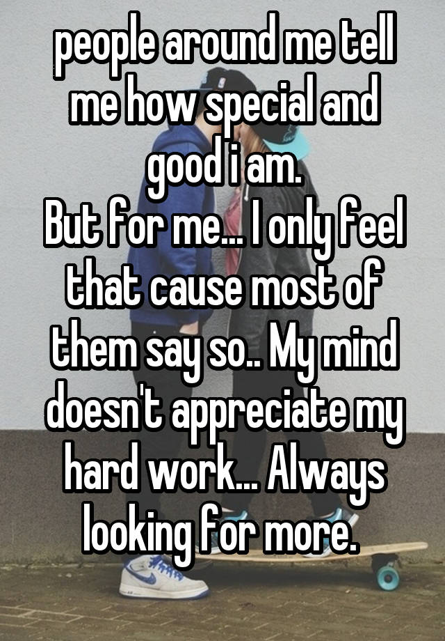 people around me tell me how special and good i am.
But for me... I only feel that cause most of them say so.. My mind doesn't appreciate my hard work... Always looking for more. 
