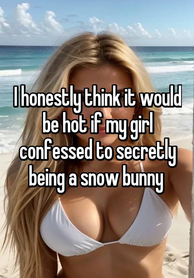 I honestly think it would be hot if my girl confessed to secretly being a snow bunny 