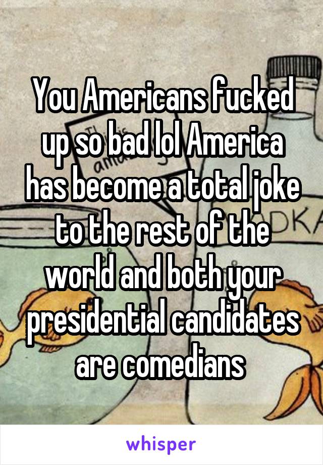 You Americans fucked up so bad lol America has become a total joke to the rest of the world and both your presidential candidates are comedians 