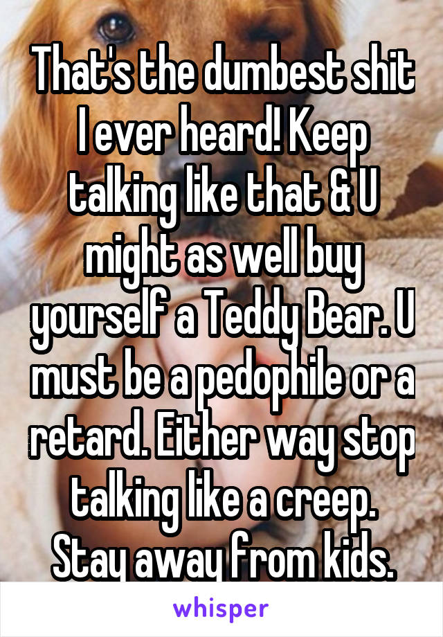 That's the dumbest shit I ever heard! Keep talking like that & U might as well buy yourself a Teddy Bear. U must be a pedophile or a retard. Either way stop talking like a creep. Stay away from kids.