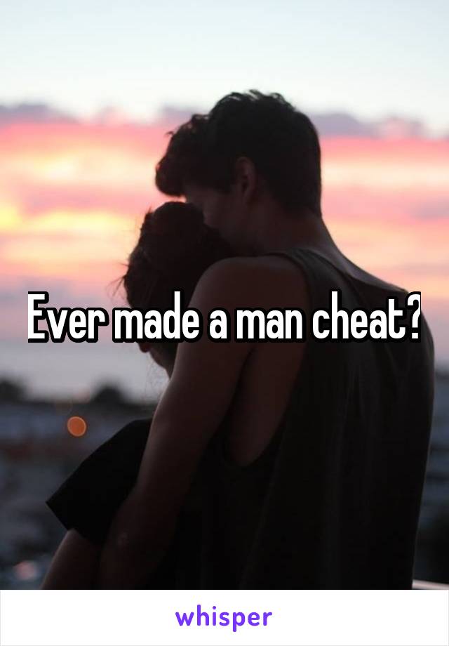 Ever made a man cheat?