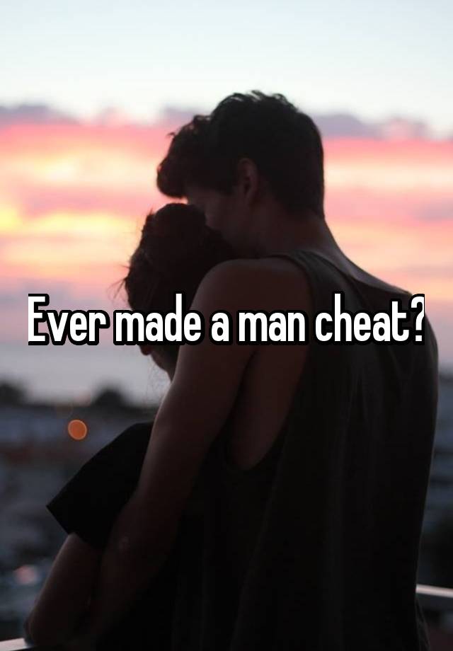 Ever made a man cheat?