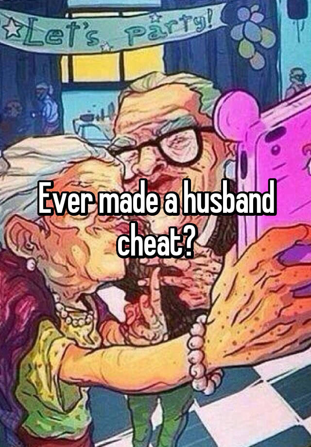 Ever made a husband cheat?