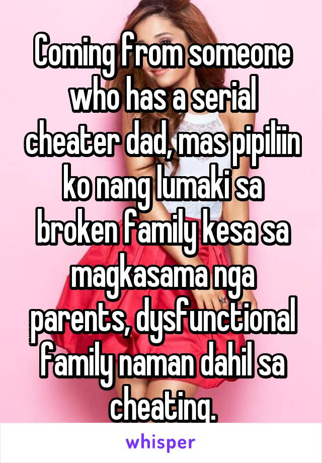 Coming from someone who has a serial cheater dad, mas pipiliin ko nang lumaki sa broken family kesa sa magkasama nga parents, dysfunctional family naman dahil sa cheating.