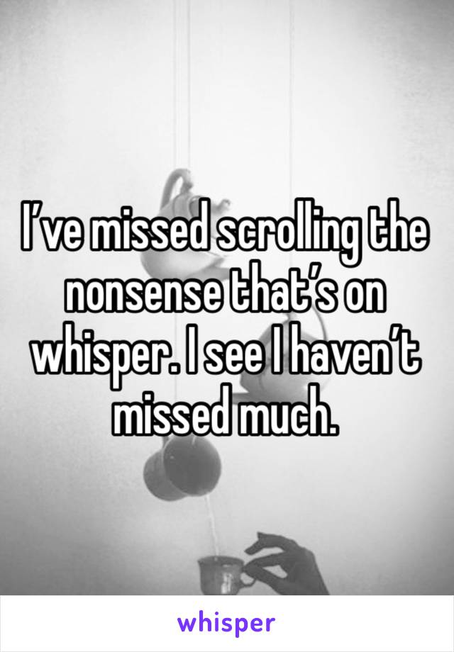 I’ve missed scrolling the nonsense that’s on whisper. I see I haven’t missed much. 