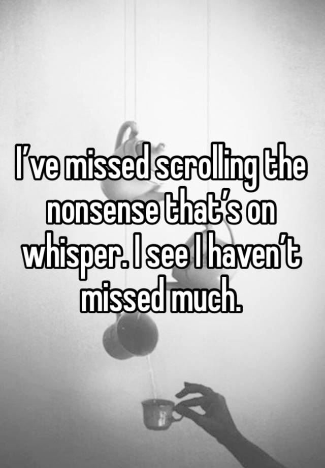 I’ve missed scrolling the nonsense that’s on whisper. I see I haven’t missed much. 