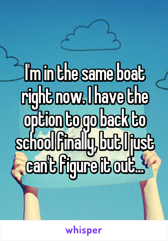 I'm in the same boat right now. I have the option to go back to school finally, but I just can't figure it out...