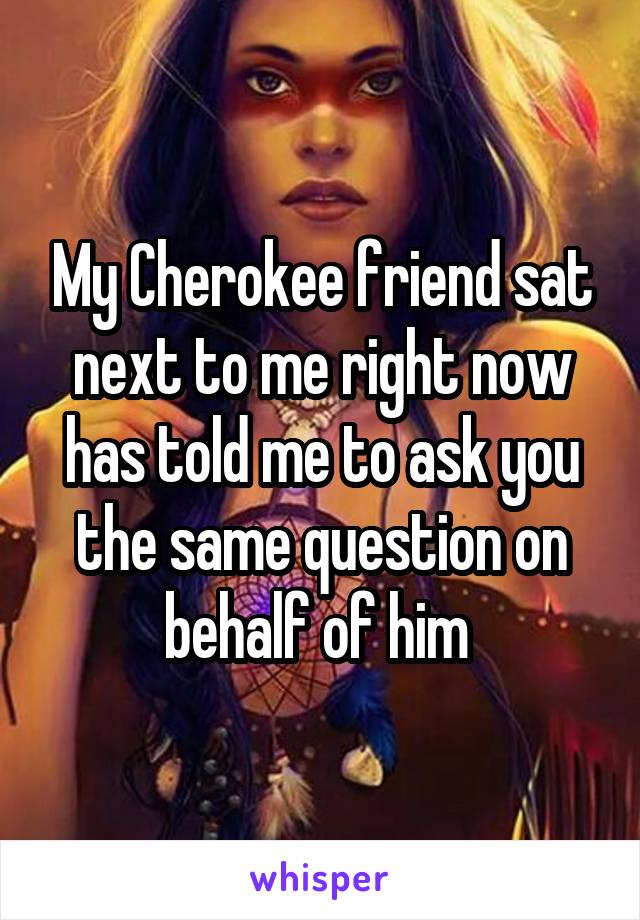 My Cherokee friend sat next to me right now has told me to ask you the same question on behalf of him 