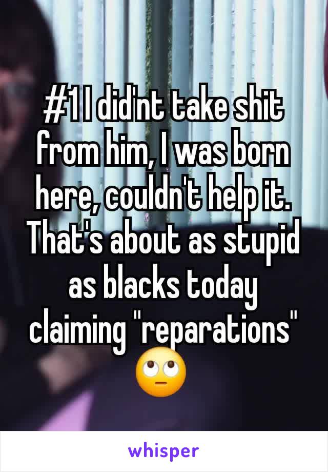 #1 I did'nt take shit from him, I was born here, couldn't help it. That's about as stupid as blacks today claiming "reparations" 🙄 