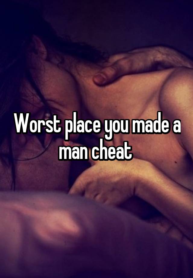 Worst place you made a man cheat 