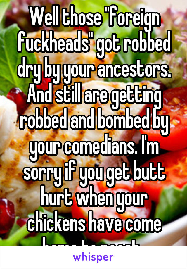 Well those "foreign fuckheads" got robbed dry by your ancestors. And still are getting robbed and bombed by your comedians. I'm sorry if you get butt hurt when your chickens have come home to roost. 