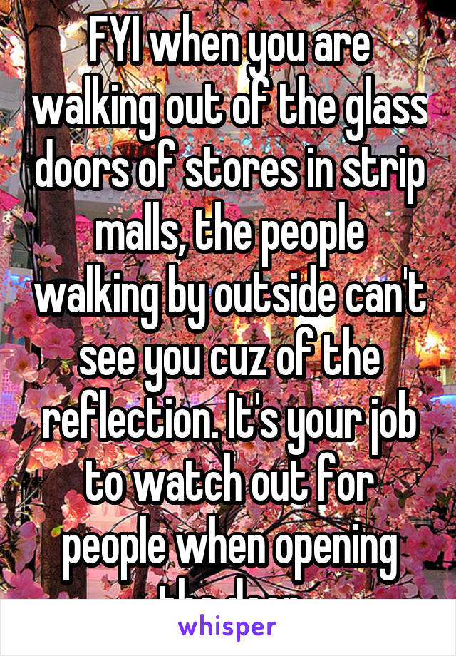 FYI when you are walking out of the glass doors of stores in strip malls, the people walking by outside can't see you cuz of the reflection. It's your job to watch out for people when opening the door