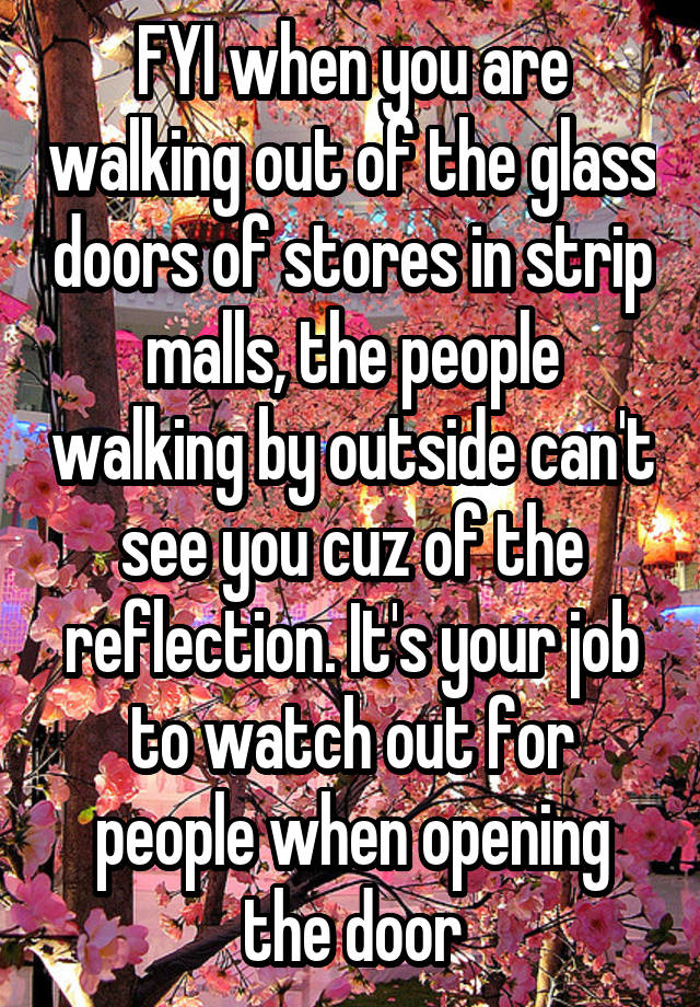 FYI when you are walking out of the glass doors of stores in strip malls, the people walking by outside can't see you cuz of the reflection. It's your job to watch out for people when opening the door