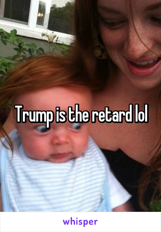 Trump is the retard lol