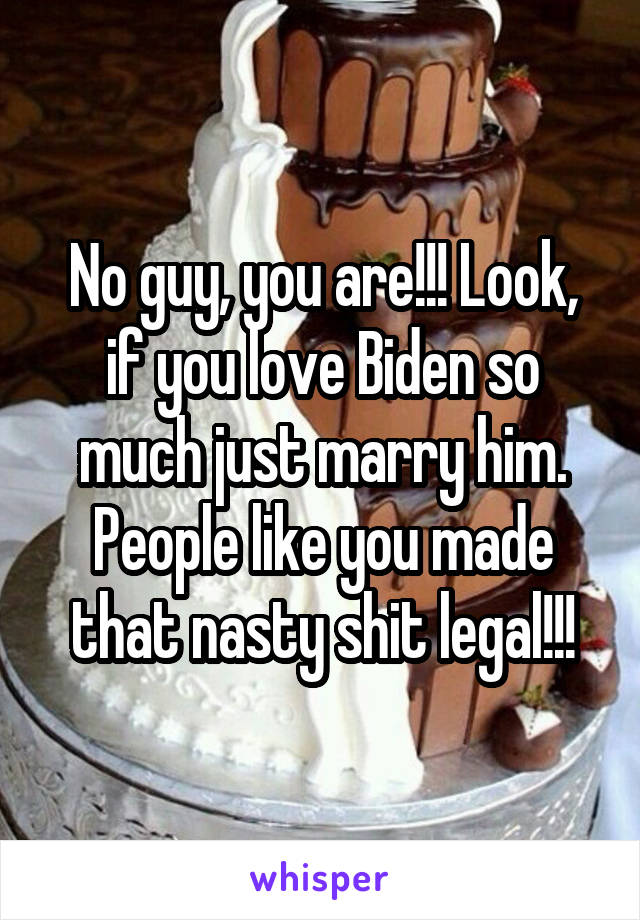 No guy, you are!!! Look, if you love Biden so much just marry him. People like you made that nasty shit legal!!!