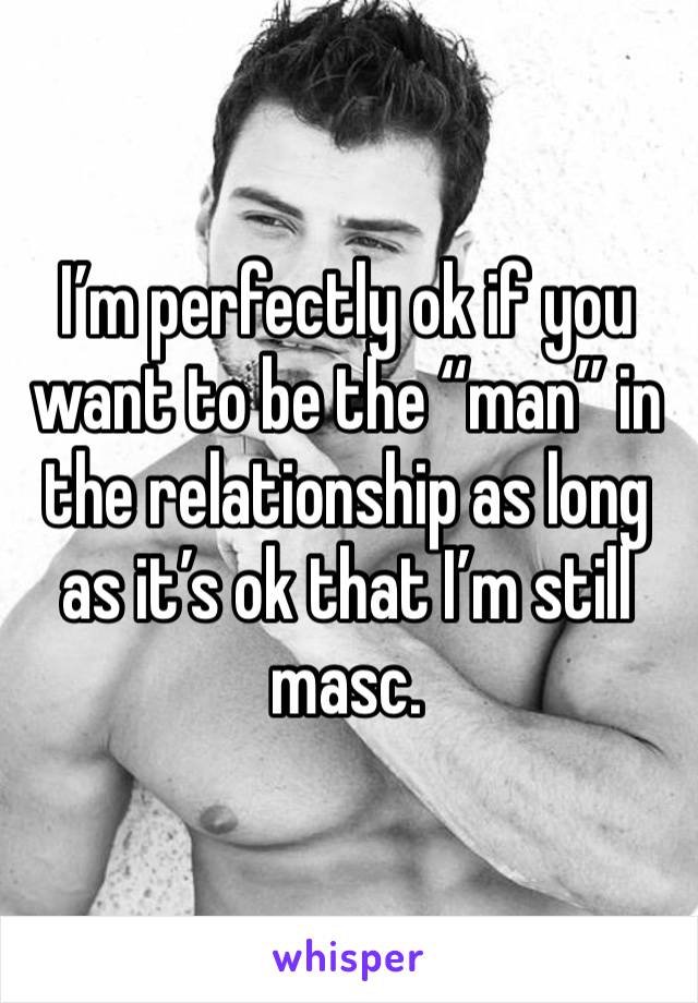 I’m perfectly ok if you want to be the “man” in the relationship as long as it’s ok that I’m still masc. 