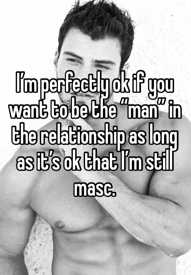 I’m perfectly ok if you want to be the “man” in the relationship as long as it’s ok that I’m still masc. 