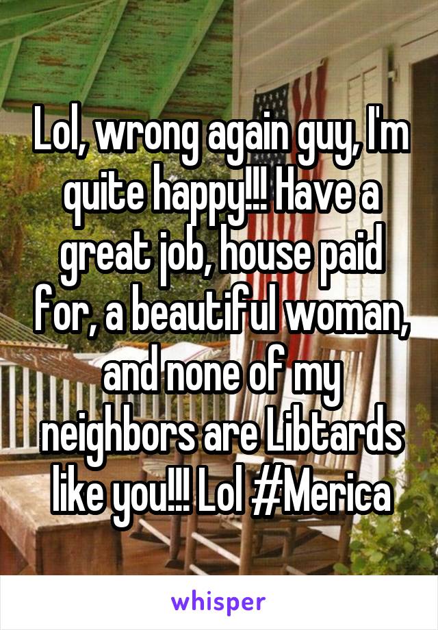 Lol, wrong again guy, I'm quite happy!!! Have a great job, house paid for, a beautiful woman, and none of my neighbors are Libtards like you!!! Lol #Merica