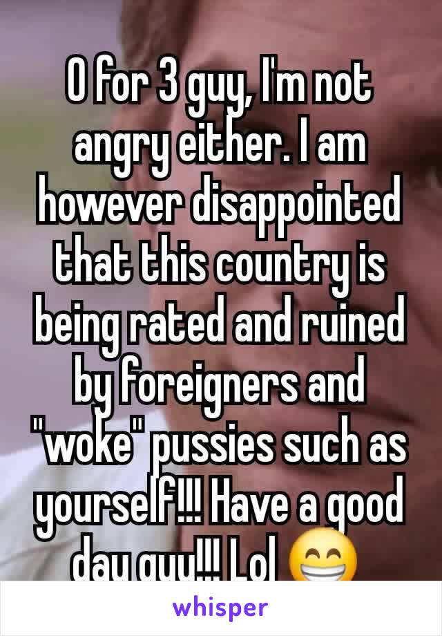 0 for 3 guy, I'm not angry either. I am however disappointed that this country is being rated and ruined by foreigners and "woke" pussies such as yourself!!! Have a good day guy!!! Lol 😁 