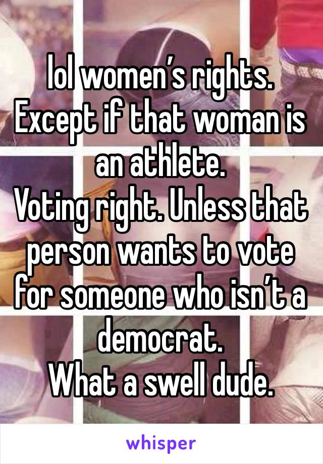 lol women’s rights. Except if that woman is an athlete. 
Voting right. Unless that person wants to vote for someone who isn’t a democrat. 
What a swell dude. 