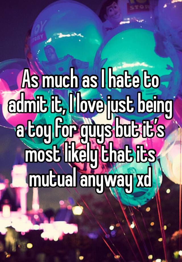 As much as I hate to admit it, I love just being a toy for guys but it’s most likely that its mutual anyway xd