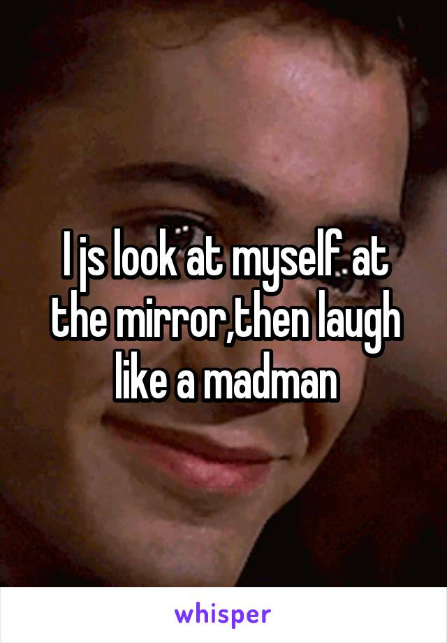 I js look at myself at the mirror,then laugh like a madman