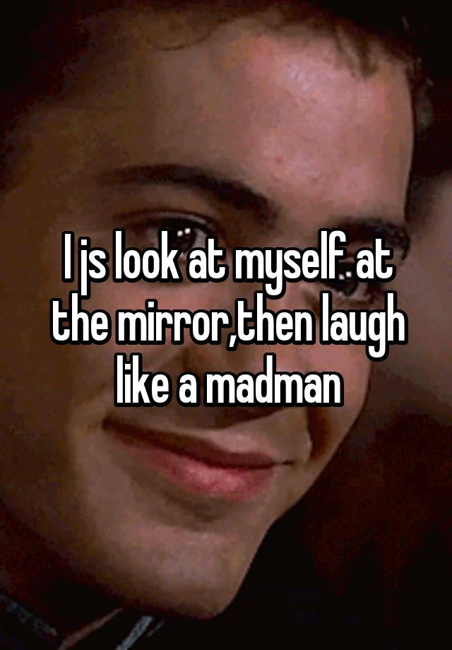 I js look at myself at the mirror,then laugh like a madman