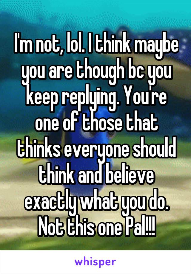 I'm not, lol. I think maybe you are though bc you keep replying. You're one of those that thinks everyone should think and believe exactly what you do. Not this one Pal!!!