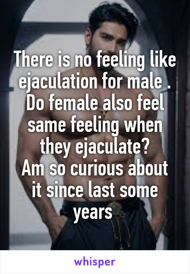 There is no feeling like ejaculation for male .
Do female also feel same feeling when they ejaculate?
Am so curious about it since last some years 