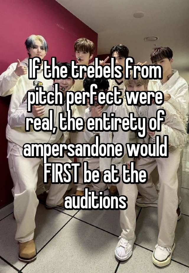 If the trebels from pitch perfect were real, the entirety of ampersandone would FIRST be at the auditions