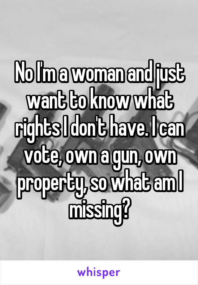 No I'm a woman and just want to know what rights I don't have. I can vote, own a gun, own property, so what am I missing?