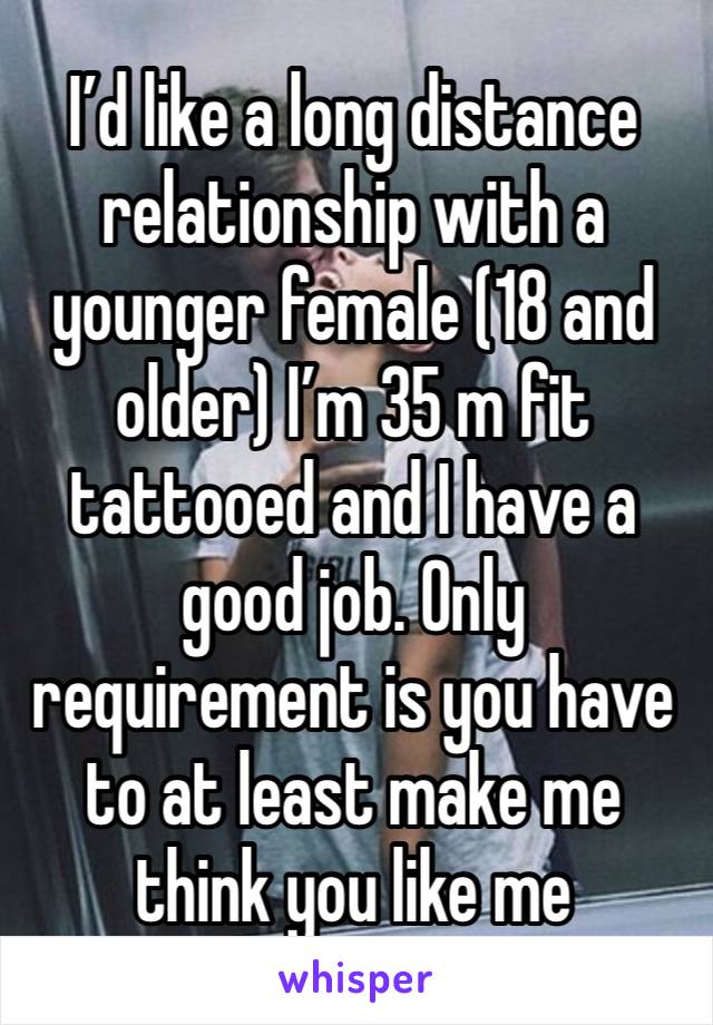 I’d like a long distance relationship with a younger female (18 and older) I’m 35 m fit tattooed and I have a good job. Only requirement is you have to at least make me think you like me 