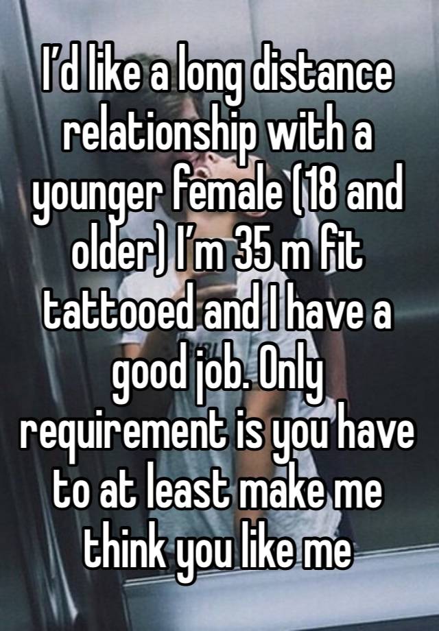 I’d like a long distance relationship with a younger female (18 and older) I’m 35 m fit tattooed and I have a good job. Only requirement is you have to at least make me think you like me 