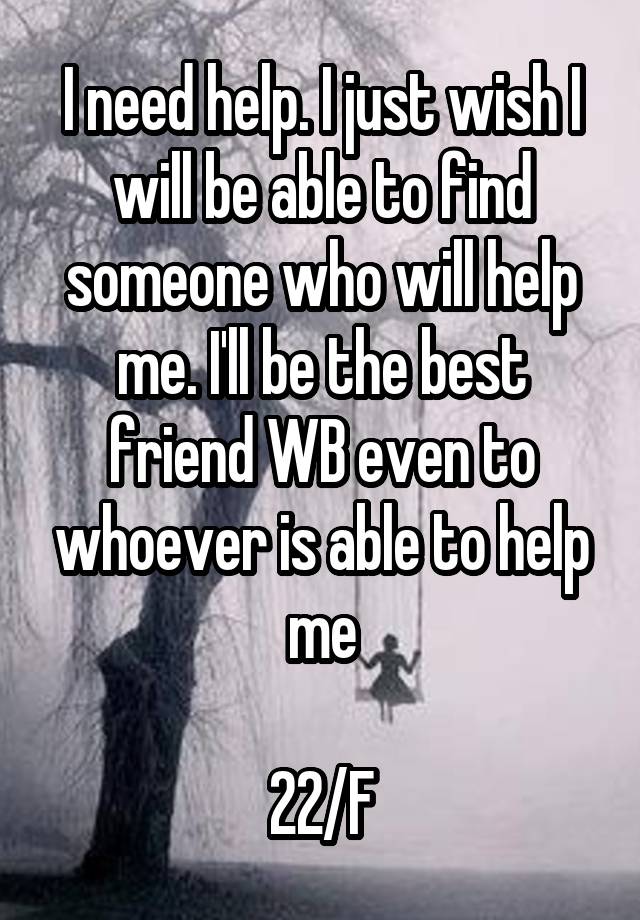 I need help. I just wish I will be able to find someone who will help me. I'll be the best friend WB even to whoever is able to help me

22/F