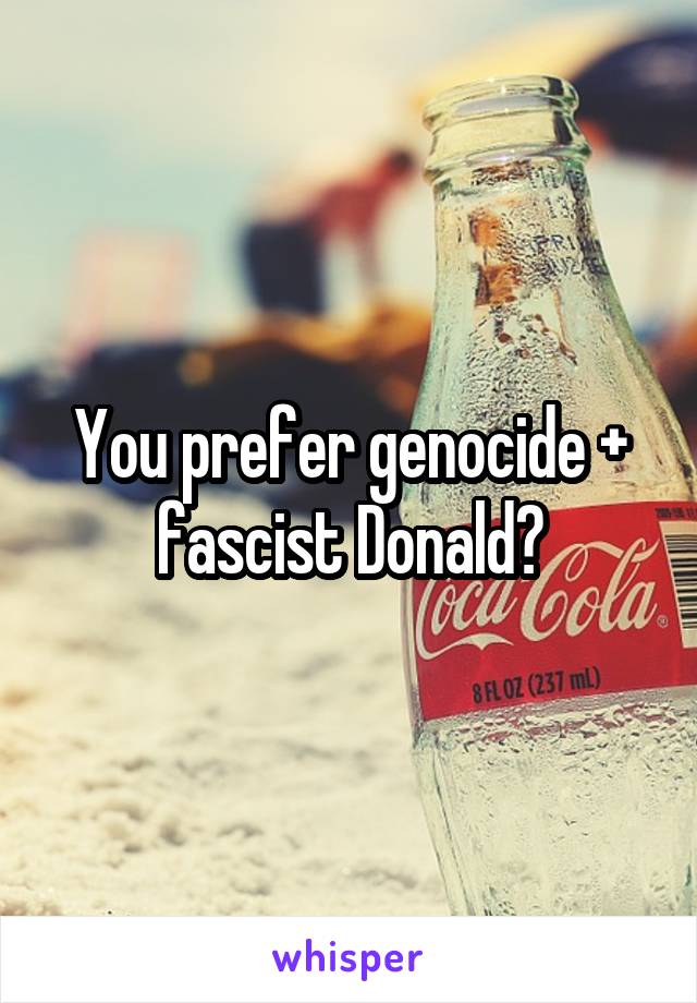 You prefer genocide + fascist Donald?