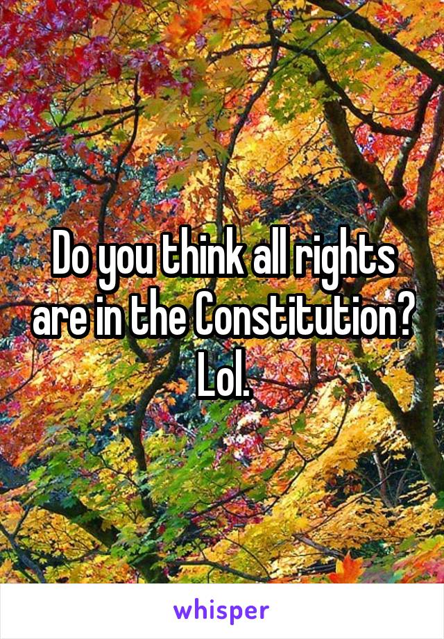 Do you think all rights are in the Constitution? Lol.