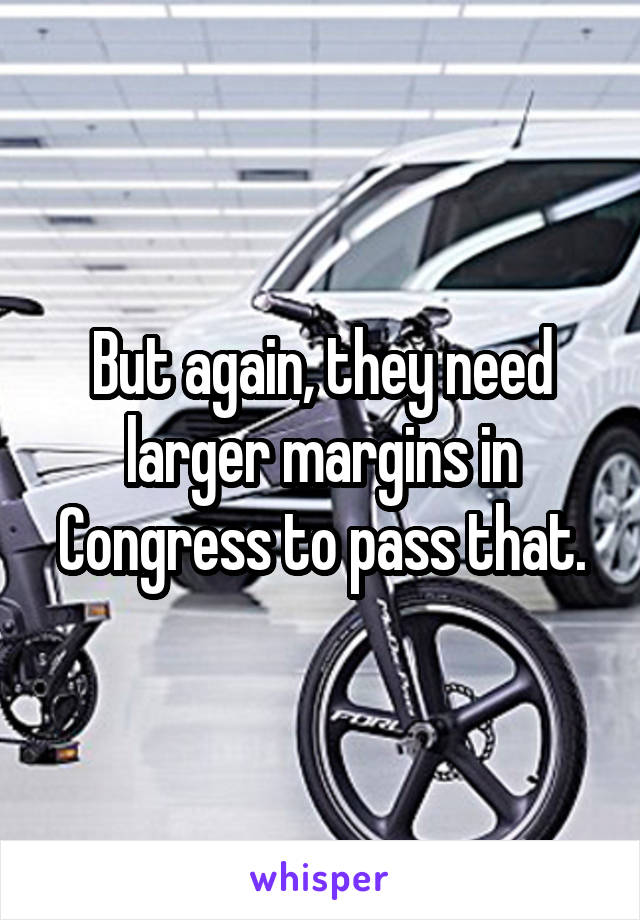 But again, they need larger margins in Congress to pass that.